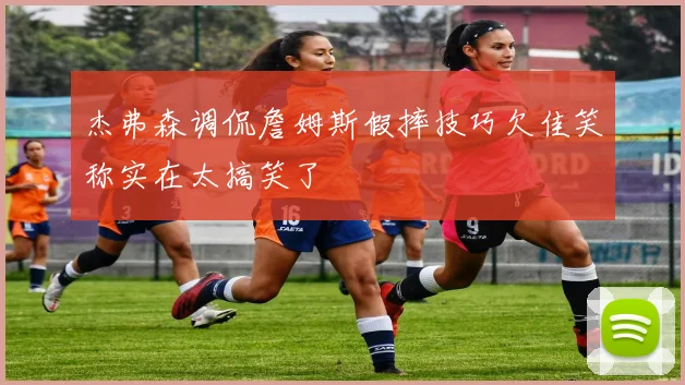 杰弗森调侃詹姆斯假摔技巧欠佳笑称实在太搞笑了
