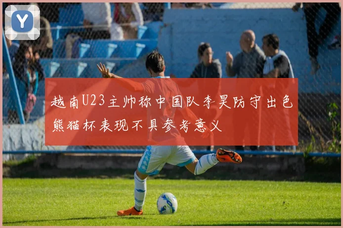 越南U23主帅称中国队李昊防守出色熊猫杯表现不具参考意义