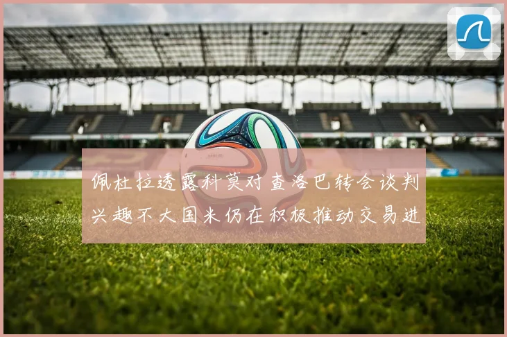 佩杜拉透露科莫对查洛巴转会谈判兴趣不大国米仍在积极推动交易进程