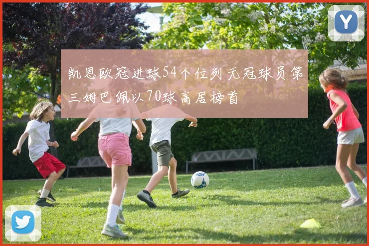 凯恩欧冠进球54个位列无冠球员第三姆巴佩以70球高居榜首