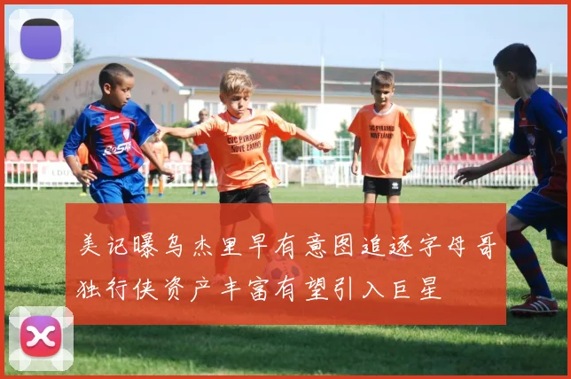 美记曝乌杰里早有意图追逐字母哥独行侠资产丰富有望引入巨星