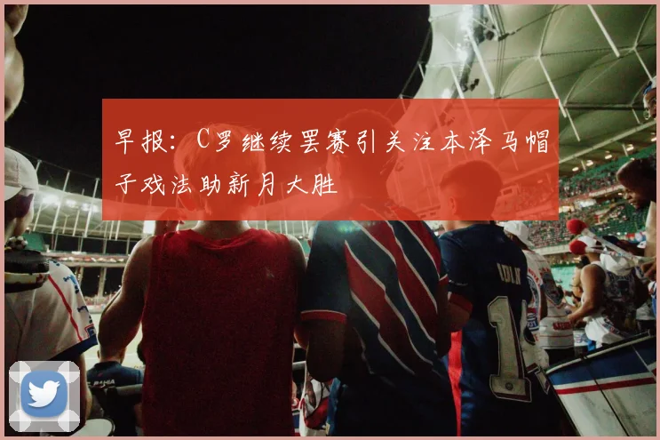 早报：C罗继续罢赛引关注本泽马帽子戏法助新月大胜