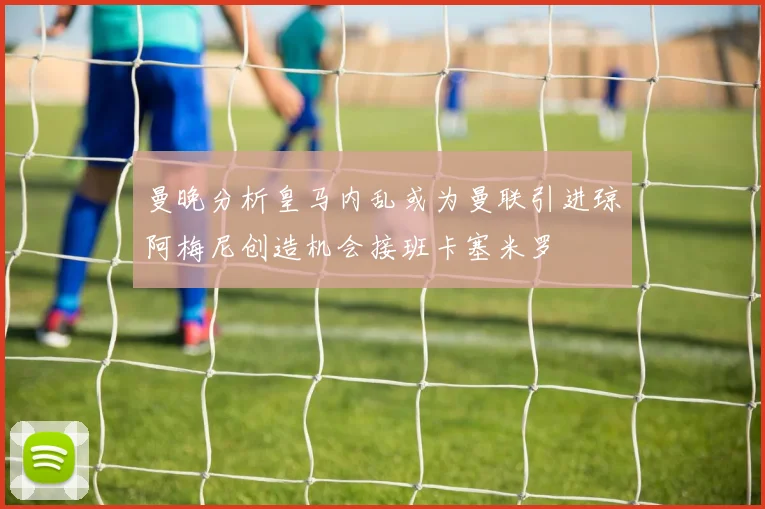 曼晚分析皇马内乱或为曼联引进琼阿梅尼创造机会接班卡塞米罗