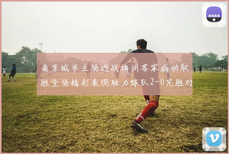 南京城市主场迎战梅州客家成功取胜全场精彩表现助力球队2-0完胜对手