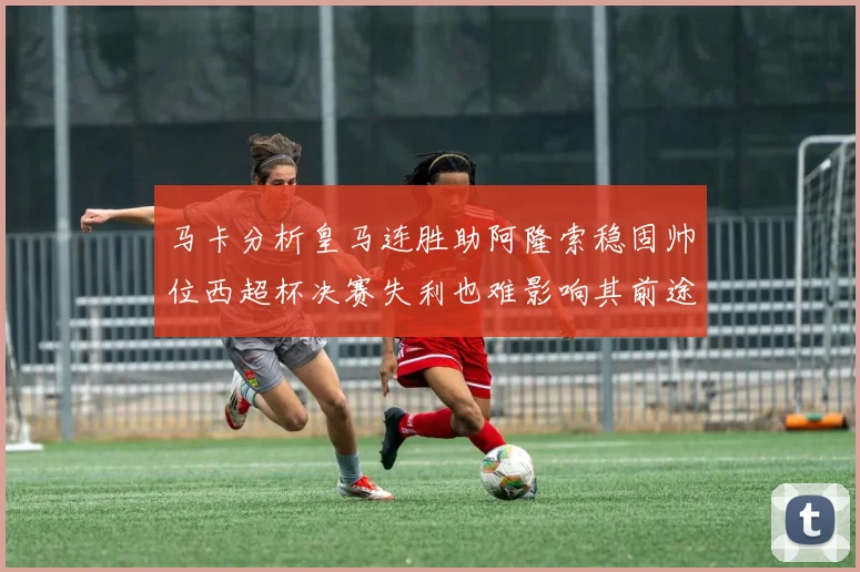 马卡分析皇马连胜助阿隆索稳固帅位西超杯决赛失利也难影响其前途