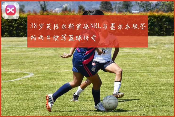 38岁英格尔斯重返NBL与墨尔本联签约两年续写篮球传奇