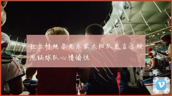 杜兰特绝杀老东家太阳队直言击败甩锅球队心情愉悦