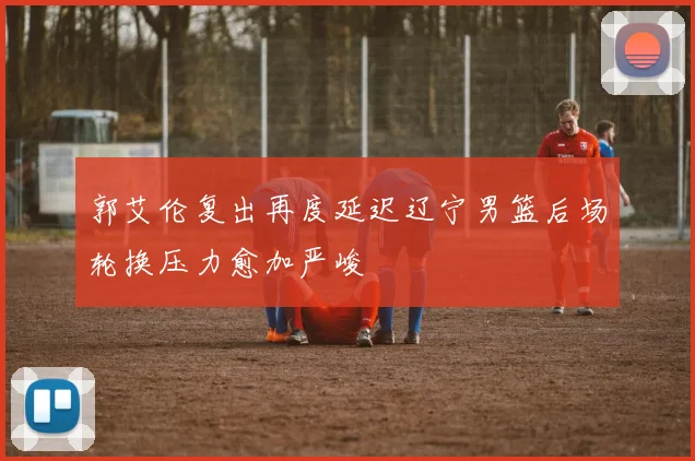 郭艾伦复出再度延迟辽宁男篮后场轮换压力愈加严峻
