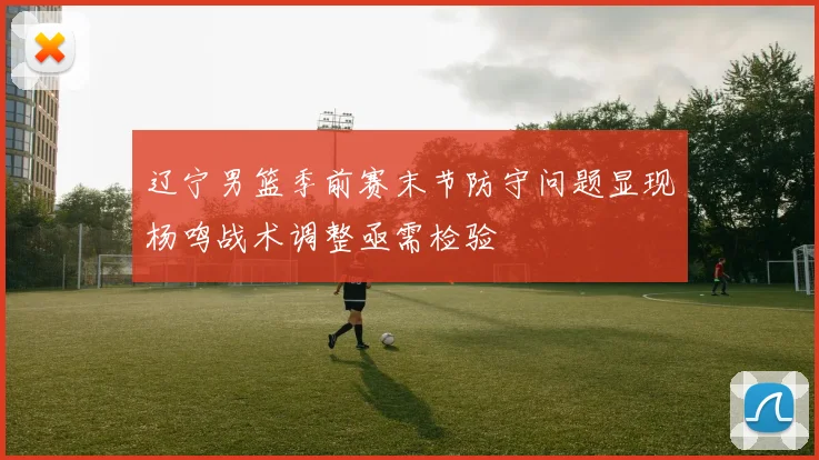 辽宁男篮季前赛末节防守问题显现杨鸣战术调整亟需检验